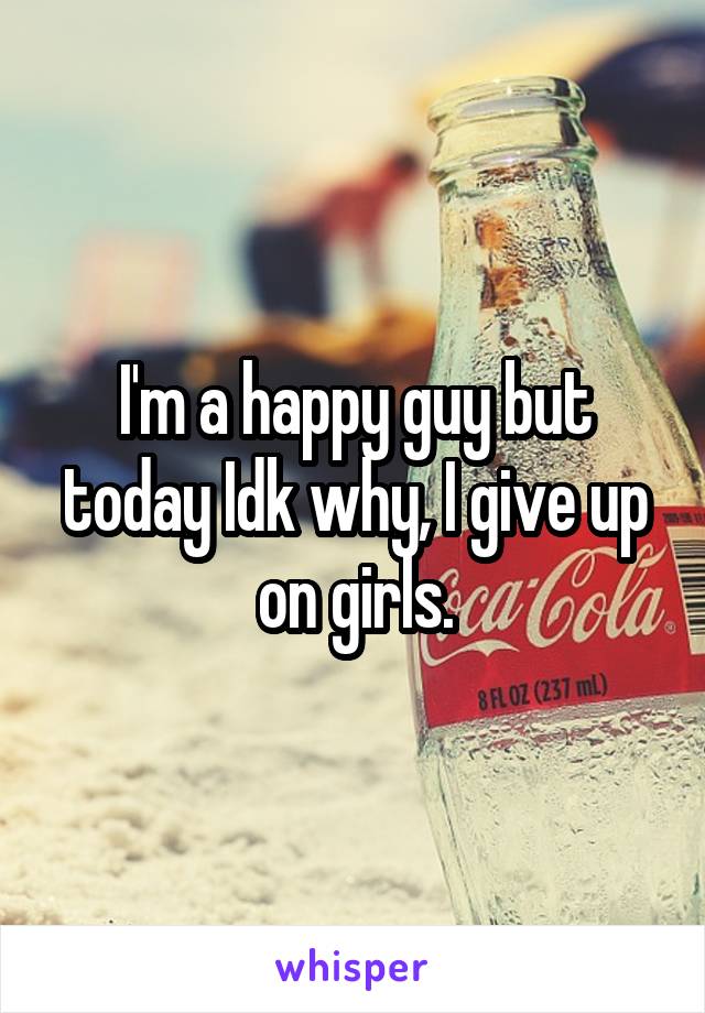 I'm a happy guy but today Idk why, I give up on girls.