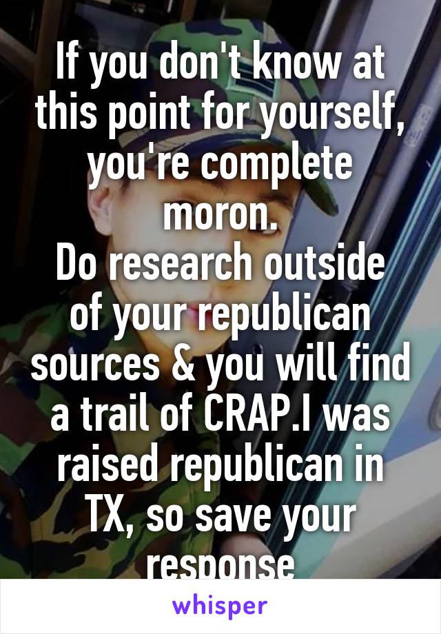 If you don't know at this point for yourself, you're complete moron.
Do research outside of your republican sources & you will find a trail of CRAP.I was raised republican in TX, so save your response