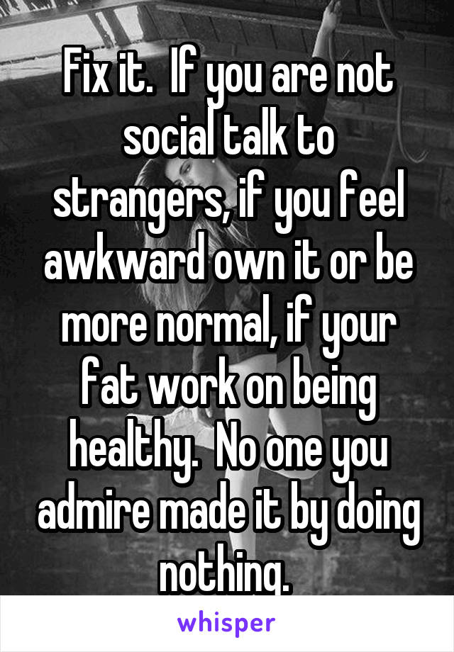 Fix it.  If you are not social talk to strangers, if you feel awkward own it or be more normal, if your fat work on being healthy.  No one you admire made it by doing nothing. 