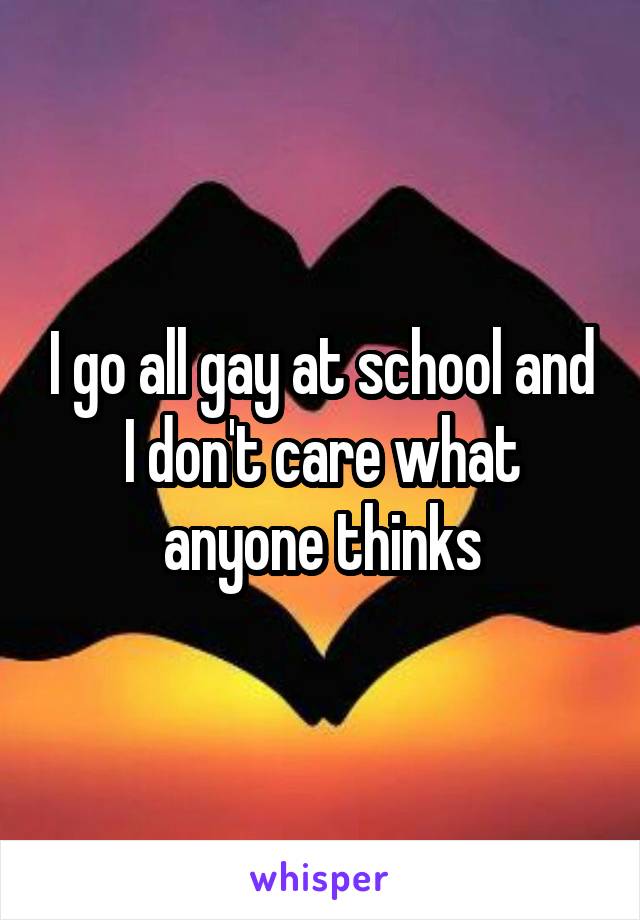 I go all gay at school and I don't care what anyone thinks