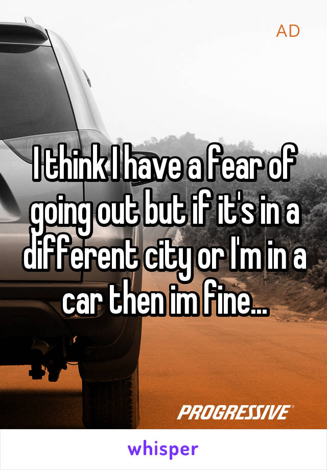 I think I have a fear of going out but if it's in a different city or I'm in a car then im fine...
