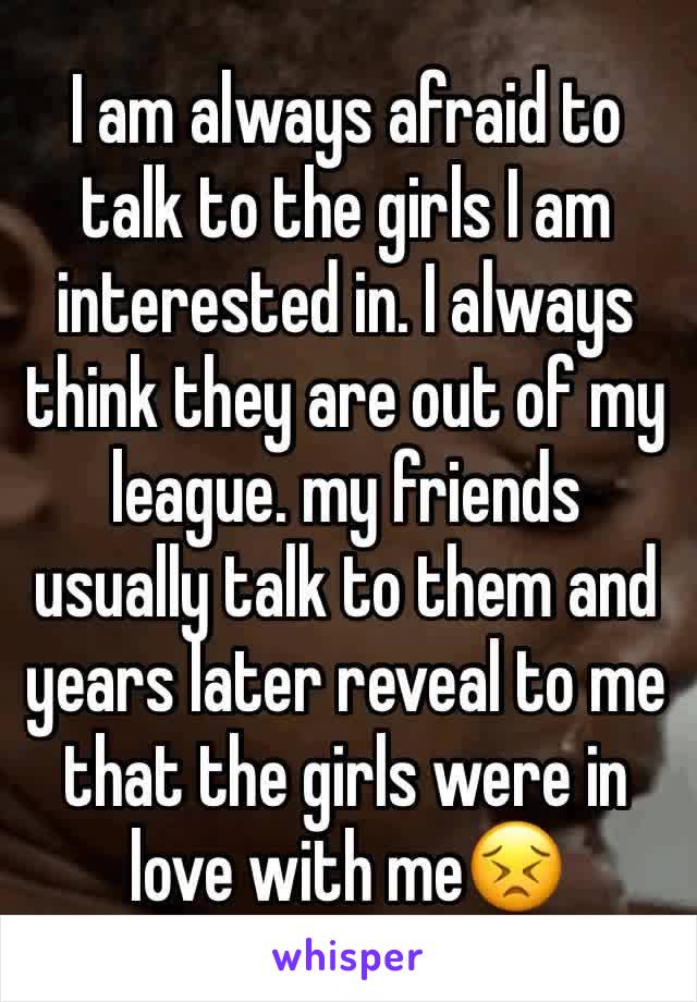 I am always afraid to talk to the girls I am interested in. I always think they are out of my league. my friends usually talk to them and years later reveal to me that the girls were in love with me😣