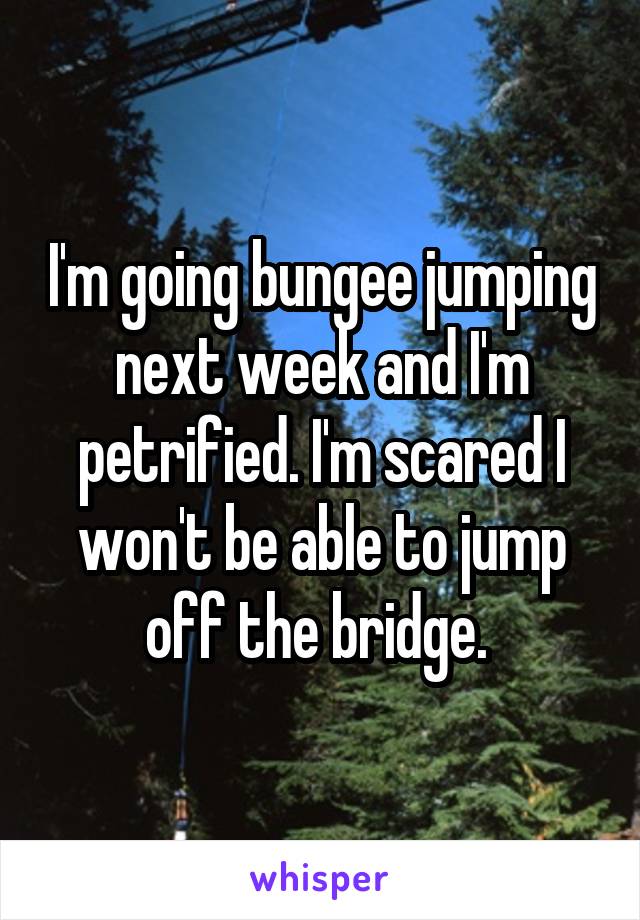 I'm going bungee jumping next week and I'm petrified. I'm scared I won't be able to jump off the bridge. 