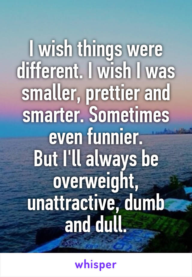 I wish things were different. I wish I was smaller, prettier and smarter. Sometimes even funnier.
But I'll always be overweight, unattractive, dumb and dull.