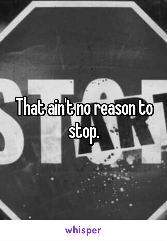 That ain't no reason to stop.