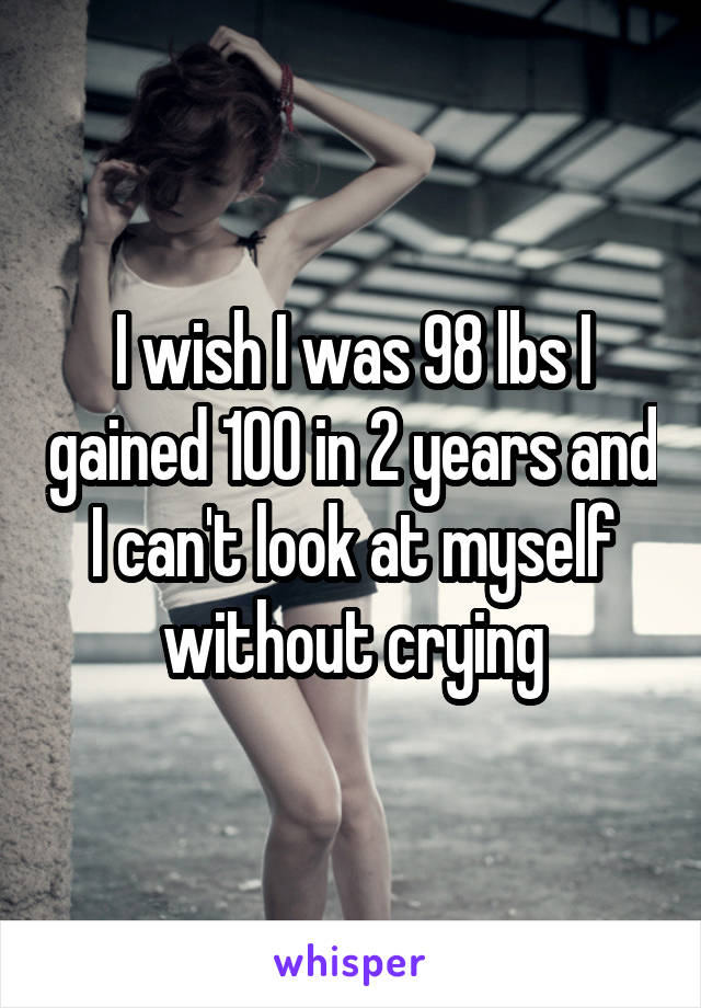I wish I was 98 lbs I gained 100 in 2 years and I can't look at myself without crying