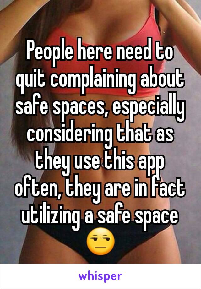 People here need to quit complaining about safe spaces, especially considering that as they use this app often, they are in fact utilizing a safe space😒