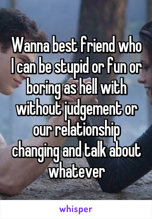 Wanna best friend who I can be stupid or fun or boring as hell with without judgement or our relationship changing and talk about whatever