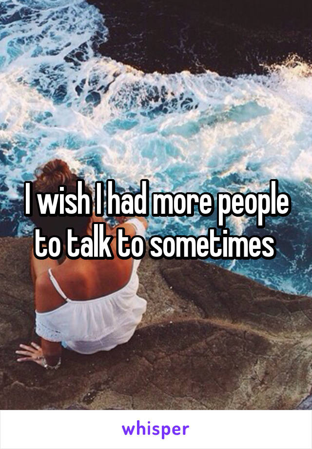 I wish I had more people to talk to sometimes 