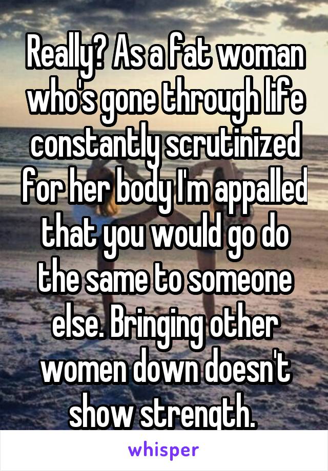 Really? As a fat woman who's gone through life constantly scrutinized for her body I'm appalled that you would go do the same to someone else. Bringing other women down doesn't show strength. 