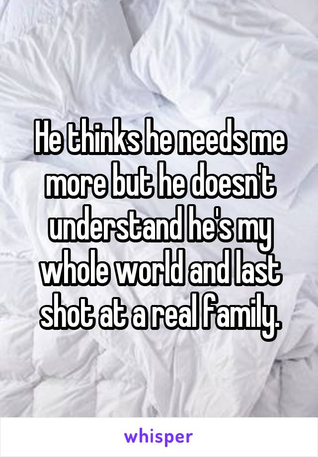 He thinks he needs me more but he doesn't understand he's my whole world and last shot at a real family.