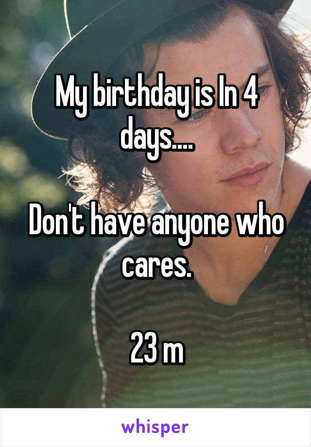My birthday is In 4 days....

Don't have anyone who cares.

23 m