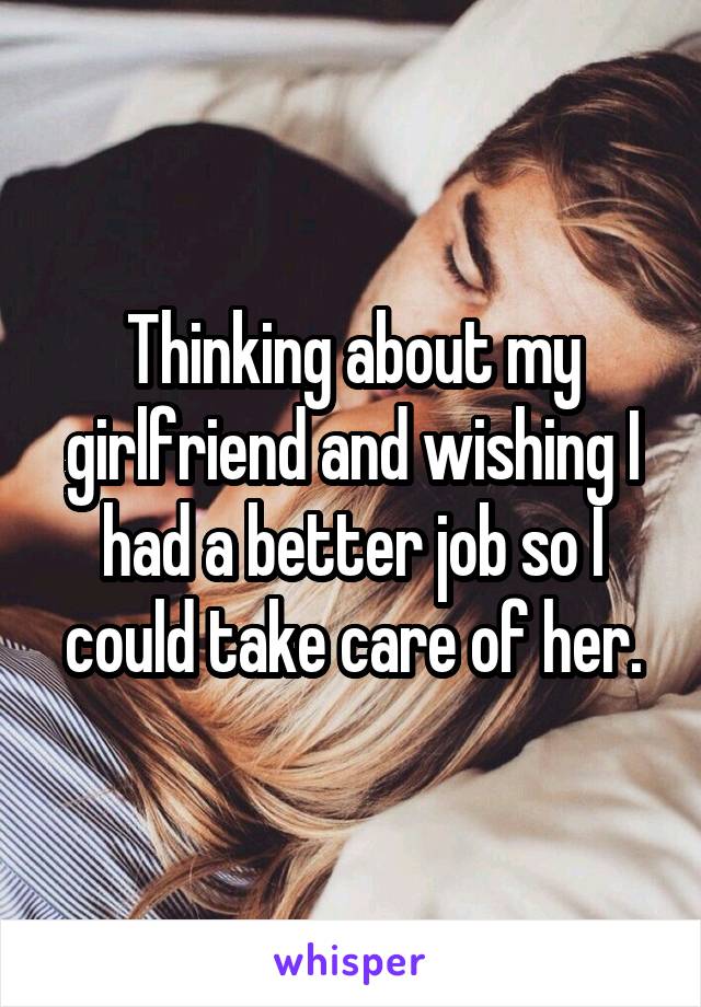 Thinking about my girlfriend and wishing I had a better job so I could take care of her.