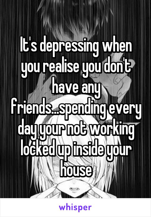 It's depressing when you realise you don't have any friends...spending every day your not working locked up inside your house