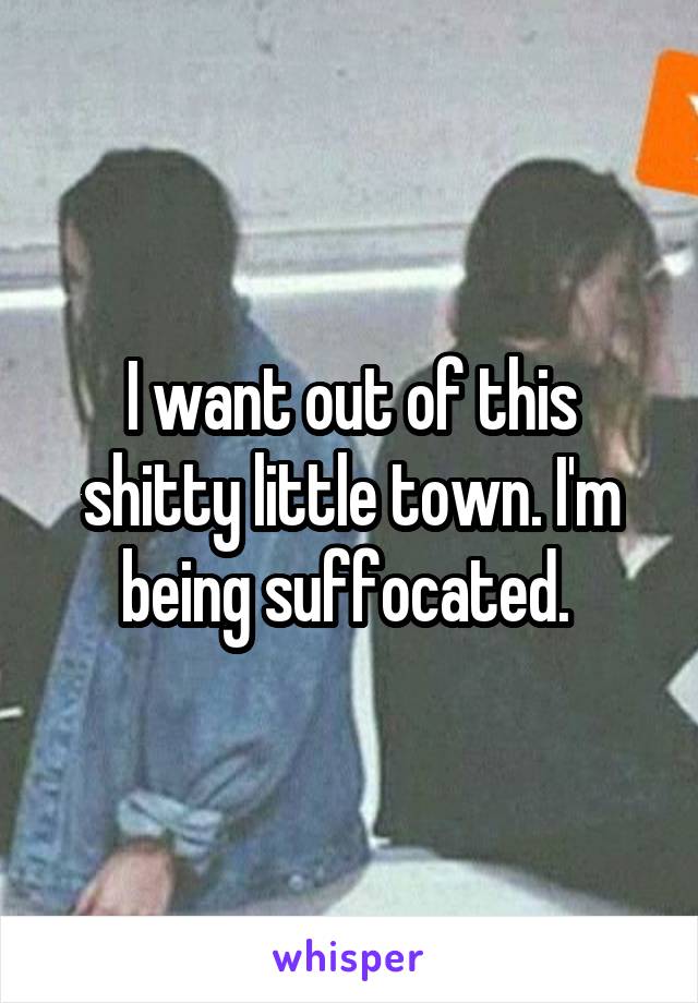 I want out of this shitty little town. I'm being suffocated. 