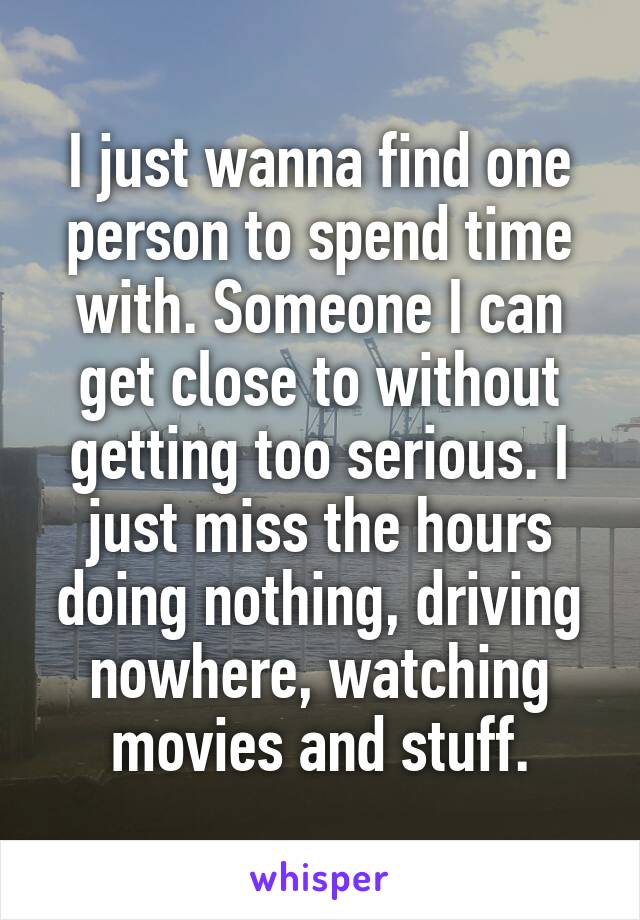 I just wanna find one person to spend time with. Someone I can get close to without getting too serious. I just miss the hours doing nothing, driving nowhere, watching movies and stuff.