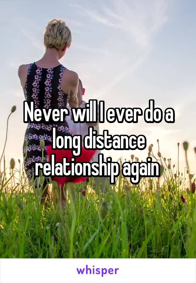Never will I ever do a long distance relationship again 