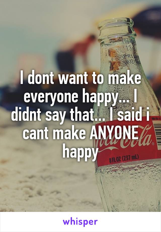 I dont want to make everyone happy... I didnt say that... I said i cant make ANYONE happy