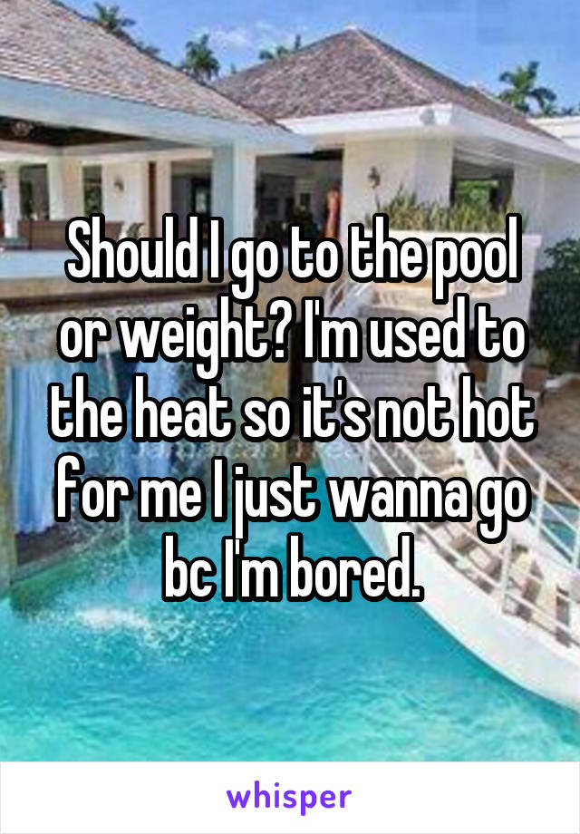 Should I go to the pool or weight? I'm used to the heat so it's not hot for me I just wanna go bc I'm bored.
