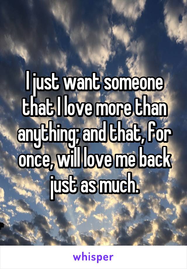 I just want someone that I love more than anything; and that, for once, will love me back just as much.