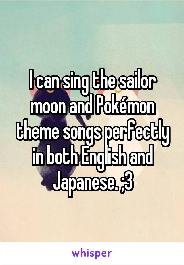 I can sing the sailor moon and Pokémon theme songs perfectly in both English and Japanese. ;3