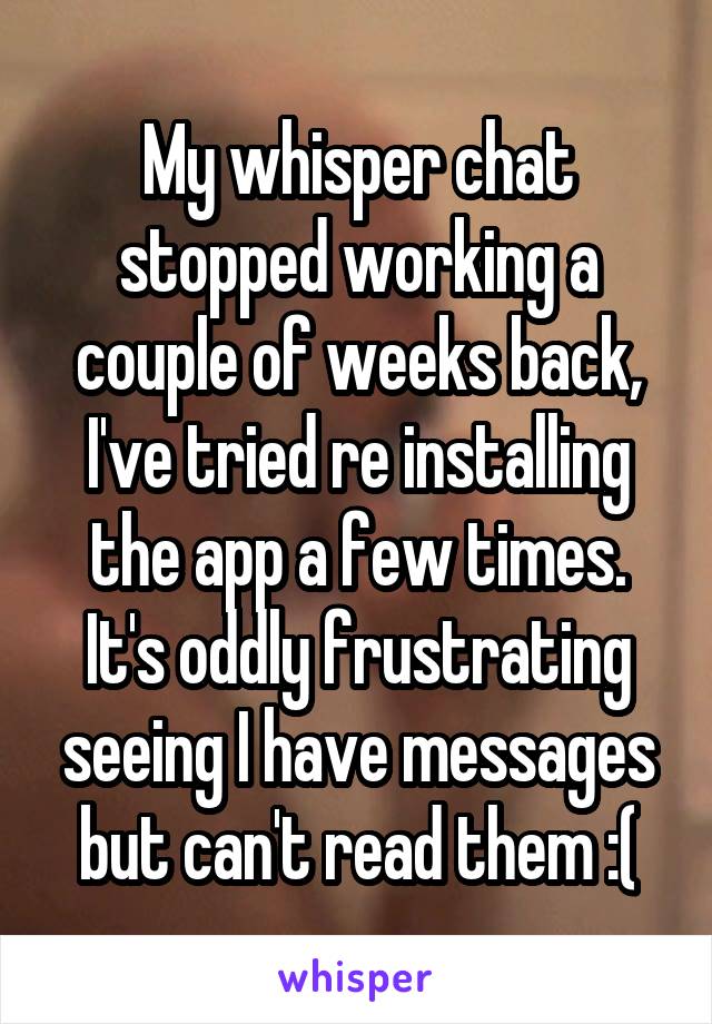 My whisper chat stopped working a couple of weeks back, I've tried re installing the app a few times. It's oddly frustrating seeing I have messages but can't read them :(