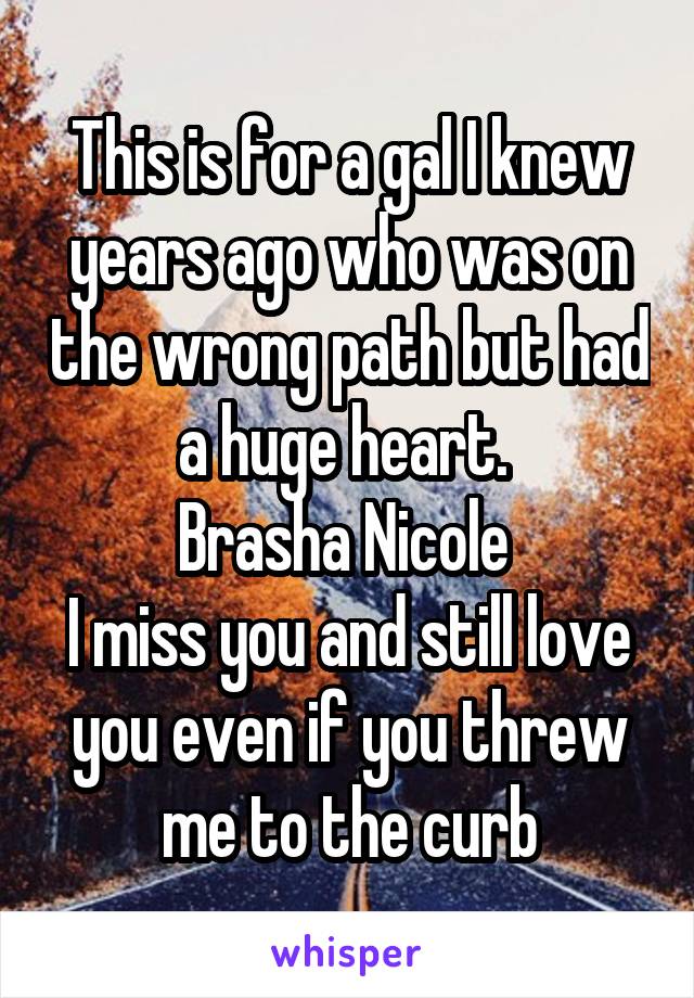 This is for a gal I knew years ago who was on the wrong path but had a huge heart. 
Brasha Nicole 
I miss you and still love you even if you threw me to the curb