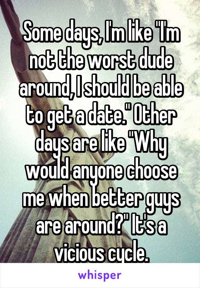 Some days, I'm like "I'm not the worst dude around, I should be able to get a date." Other days are like "Why would anyone choose me when better guys are around?" It's a vicious cycle.