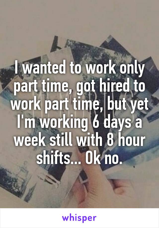I wanted to work only part time, got hired to work part time, but yet I'm working 6 days a week still with 8 hour shifts... Ok no.