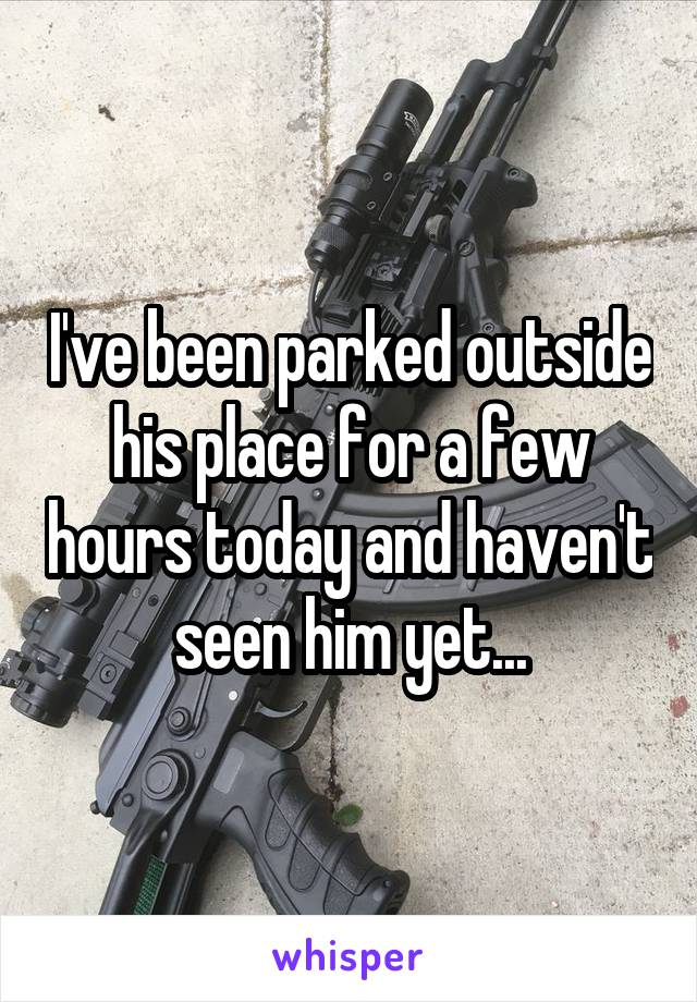 I've been parked outside his place for a few hours today and haven't seen him yet...