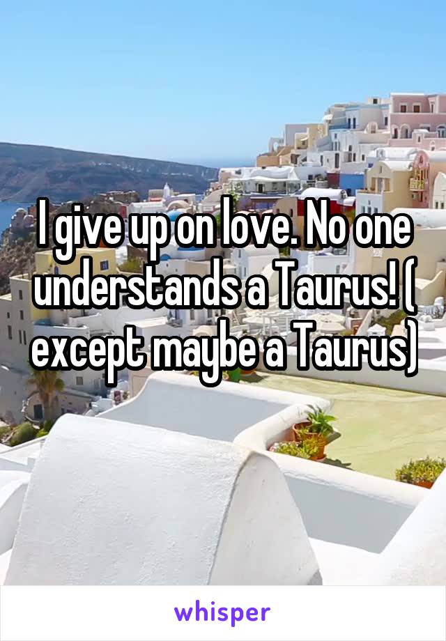 I give up on love. No one understands a Taurus! ( except maybe a Taurus) 