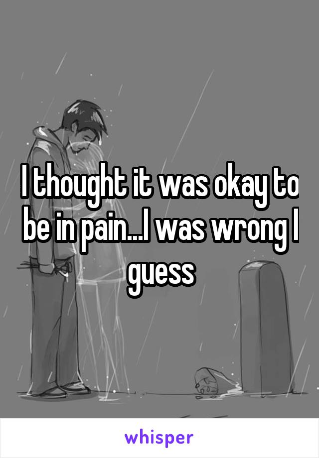 I thought it was okay to be in pain...I was wrong I guess