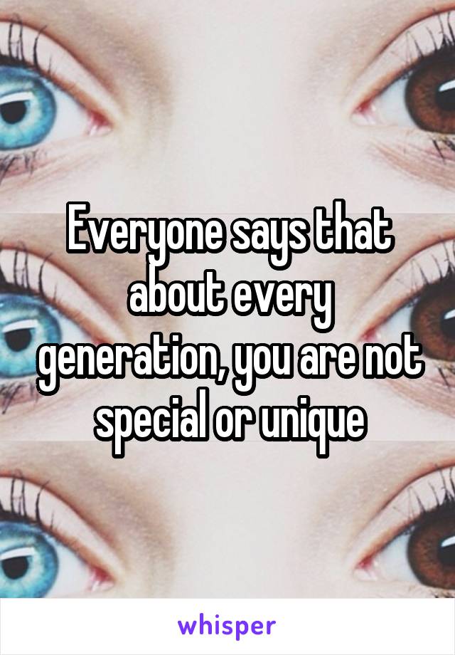 Everyone says that about every generation, you are not special or unique