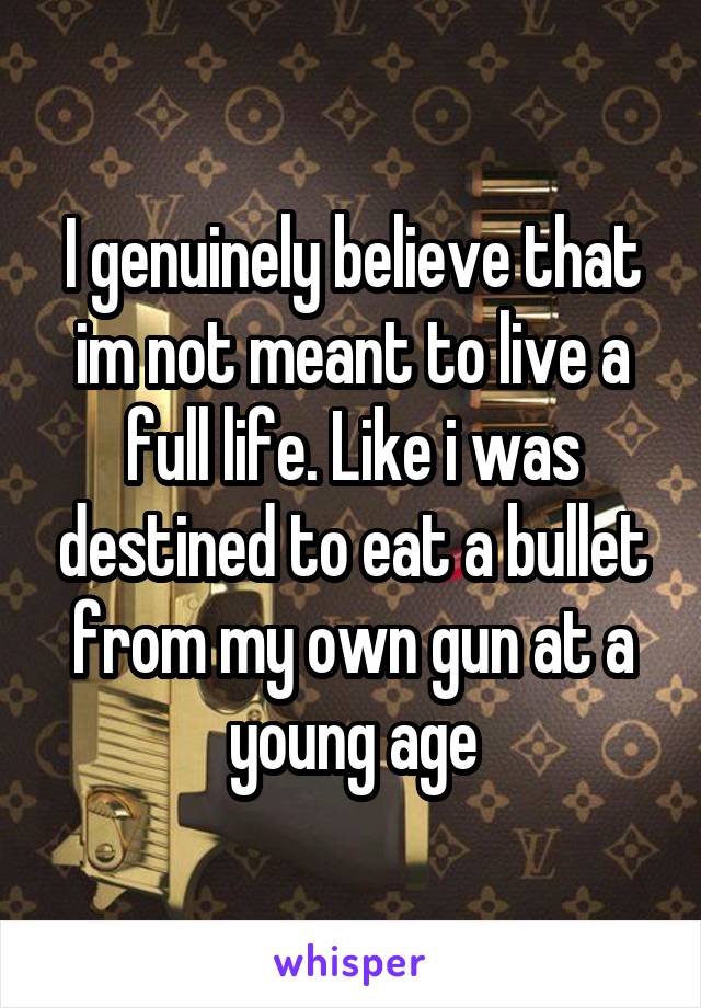 I genuinely believe that im not meant to live a full life. Like i was destined to eat a bullet from my own gun at a young age