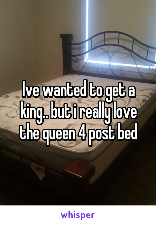 Ive wanted to get a king.. but i really love the queen 4 post bed
