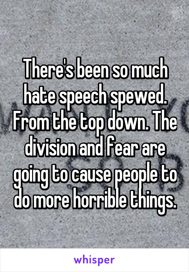 There's been so much hate speech spewed. From the top down. The division and fear are going to cause people to do more horrible things.