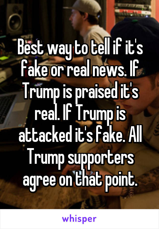 Best way to tell if it's fake or real news. If Trump is praised it's real. If Trump is attacked it's fake. All Trump supporters agree on that point.
