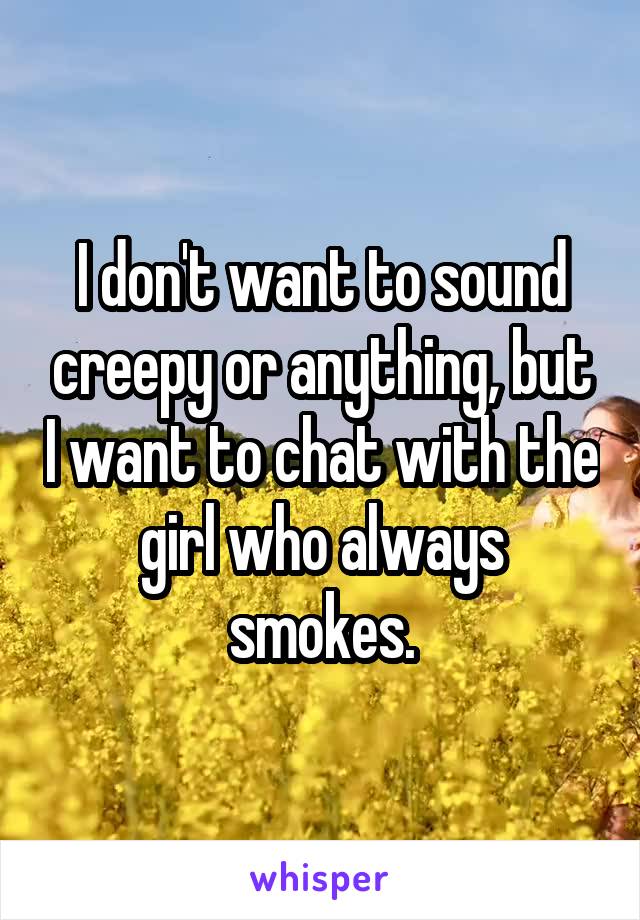 I don't want to sound creepy or anything, but I want to chat with the girl who always smokes.