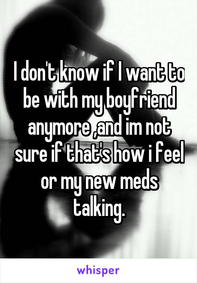 I don't know if I want to be with my boyfriend anymore ,and im not sure if that's how i feel or my new meds talking.