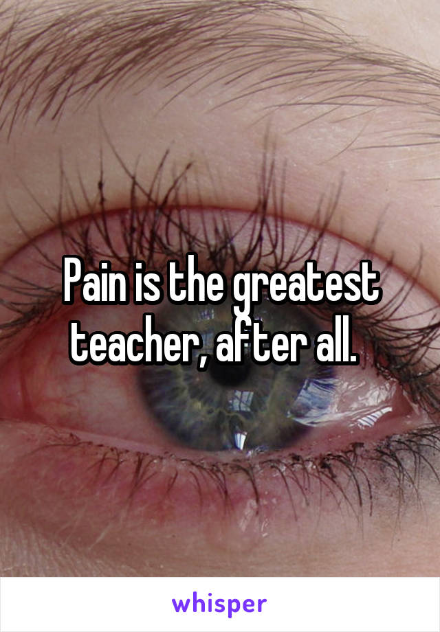 Pain is the greatest teacher, after all.  