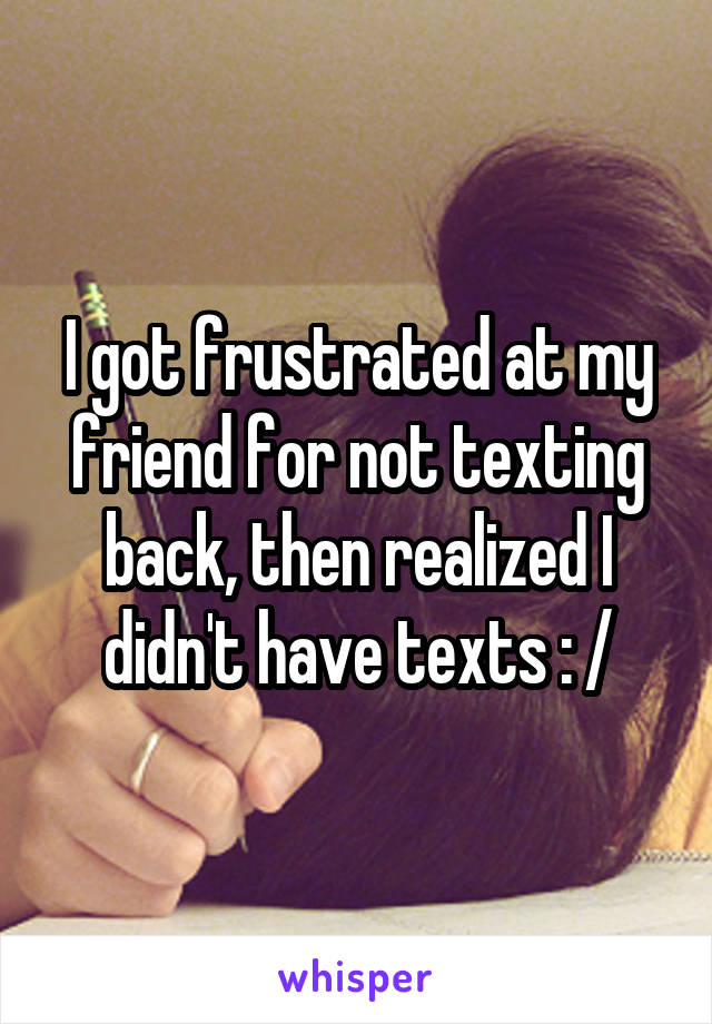 I got frustrated at my friend for not texting back, then realized I didn't have texts : /