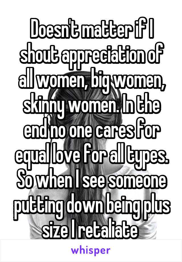 Doesn't matter if I shout appreciation of all women, big women, skinny women. In the end no one cares for equal love for all types. So when I see someone putting down being plus size I retaliate 