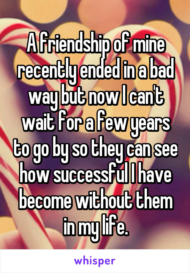 A friendship of mine recently ended in a bad way but now I can't wait for a few years to go by so they can see how successful I have become without them in my life.