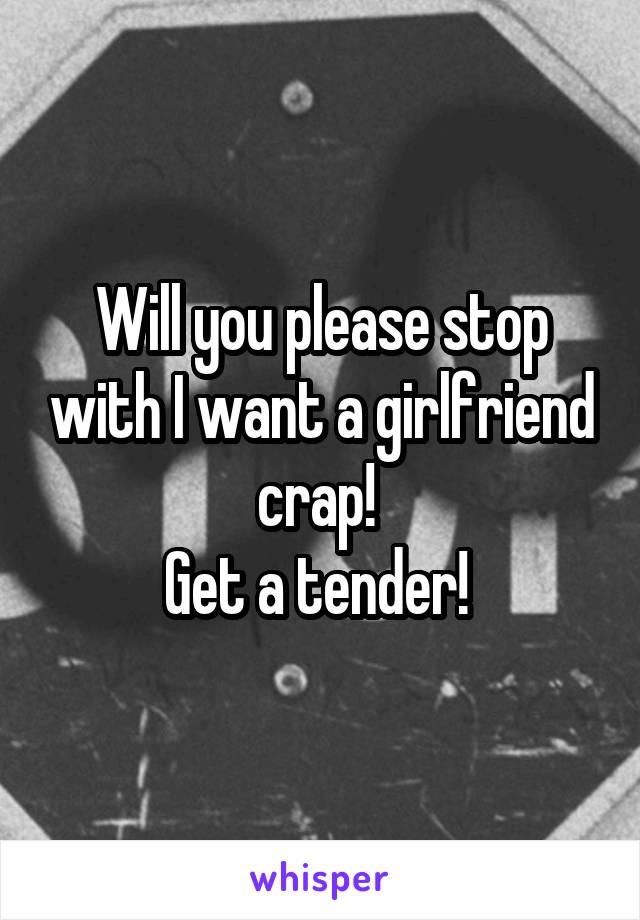 Will you please stop with I want a girlfriend crap! 
Get a tender! 