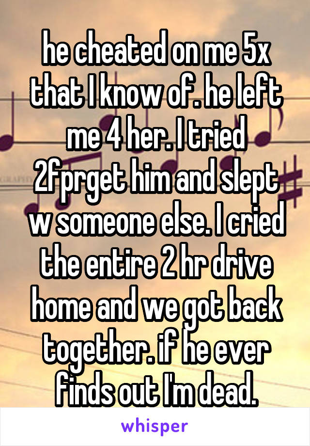 he cheated on me 5x that I know of. he left me 4 her. I tried 2fprget him and slept w someone else. I cried the entire 2 hr drive home and we got back together. if he ever finds out I'm dead.