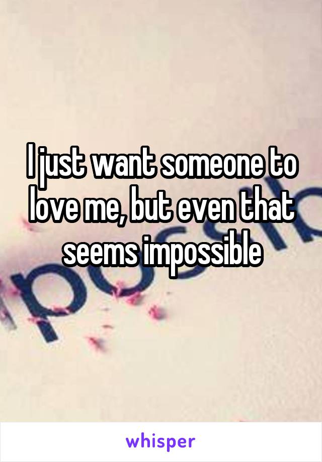 I just want someone to love me, but even that seems impossible
