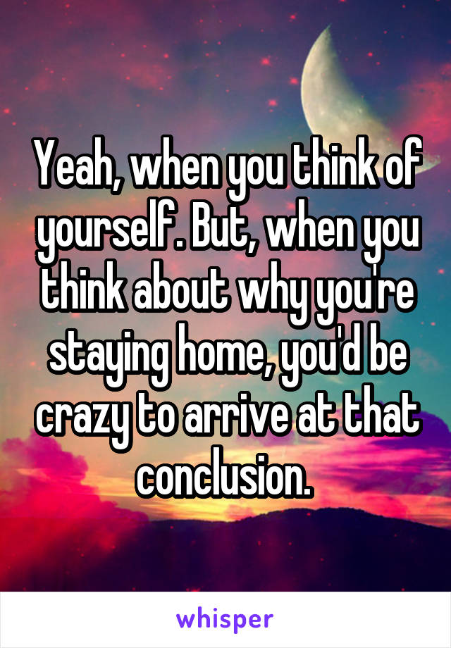 Yeah, when you think of yourself. But, when you think about why you're staying home, you'd be crazy to arrive at that conclusion. 