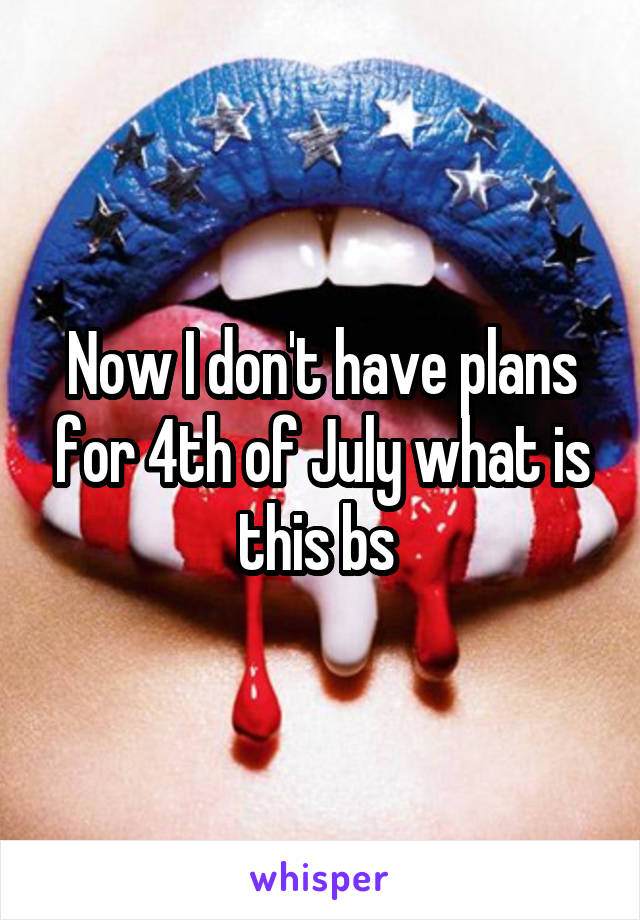 Now I don't have plans for 4th of July what is this bs 