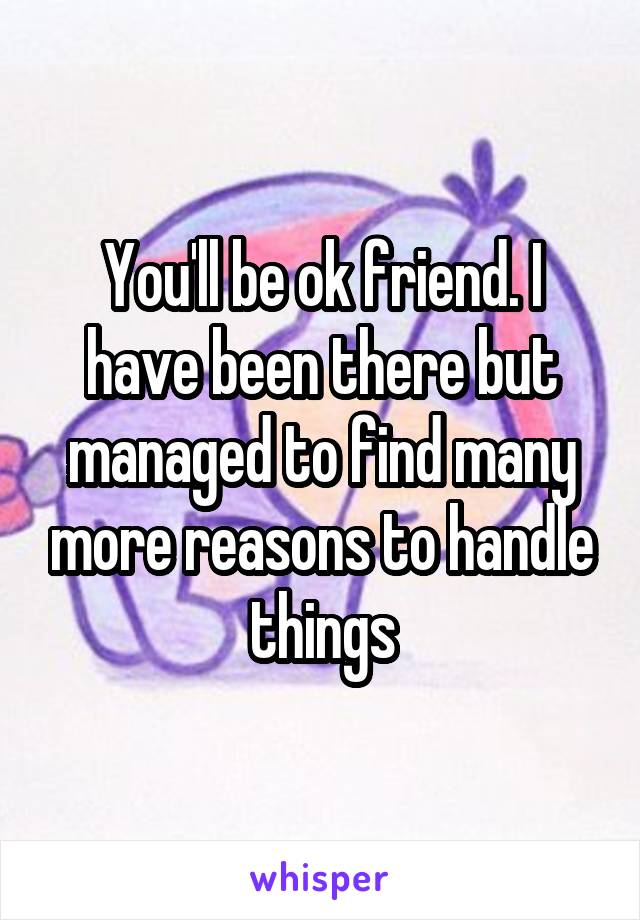 You'll be ok friend. I have been there but managed to find many more reasons to handle things