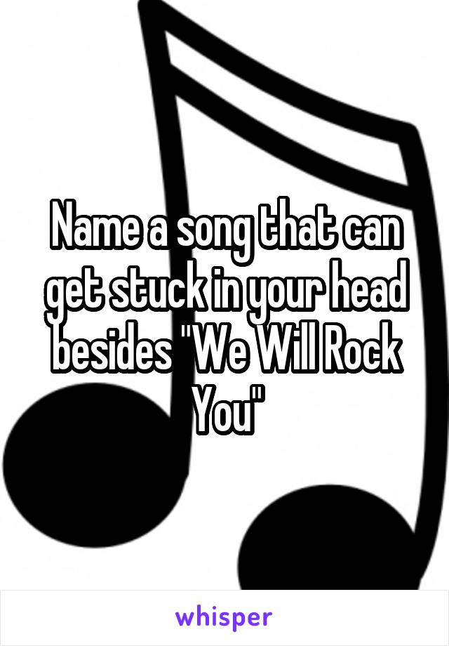Name a song that can get stuck in your head besides "We Will Rock You"